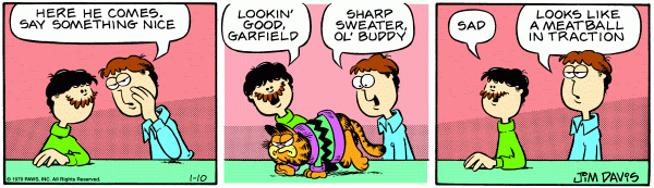 Jon whispers to Layman, 'Here he comes, say something nice.' Layman says, 'Looking good Garfield' and Jon says, 'Sharp sweater ol buddy' to a pissed off Garfield who is wearing a green sweater with a large zig zag stripe and purple cuffs. After Garfield is gone, Layman says, 'sad,' and Jon says, 'Looks like a meatball in traction'.