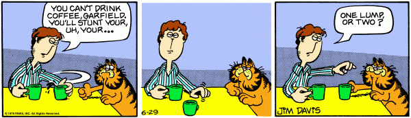 Jon takes away Garfields cup of coffee saying, 'You can't drink coffee Garfield, you'll stunt your uh your ...' he pauses to look at the reader. In the third panel he asks Garfield, 'One lump, or two?'.