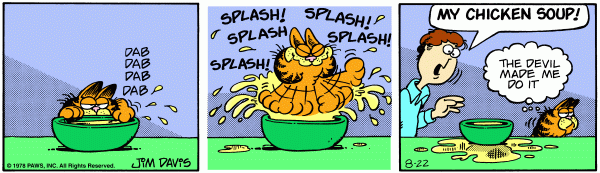 Garfield paws at Jons soup, splashing it every where. Jon yells, 'My chicken soup!' and Garfield says, 'the devil made me do it'.
