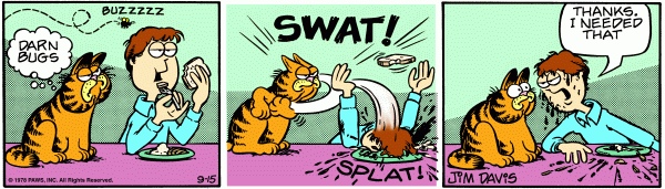 Garfield is irritated by a fly and goes to swat it, but accidentally hits the back of Jons head, pushing his face into his place of food. Jon angrily leans towards Garfeild and says, 'Thanks. I needed that'.