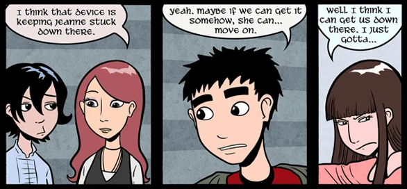 Annie says: I think that device is keeping Jeanne stuck down there. Smitty says: Yeah. Maybe if we can get it somehow ,she can ... move on. Parely says: Well I think I can get us down there. I just gotta ...