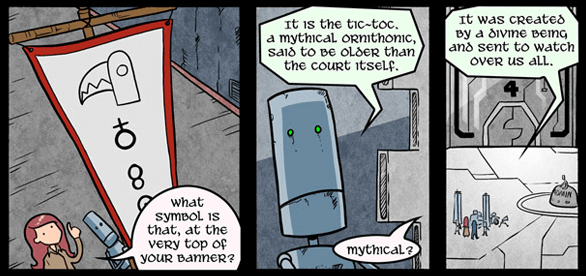 Annie points to the top of a banner a robot is holding, asking: What symbol is that, at the very top of your banner? The robot replies: It is the Tic-Toc. A mythical ornithonic, said to be older than the court itself. Annie asks: Mythical? The robot says: It was created by a divine being and sent to watch over us all.