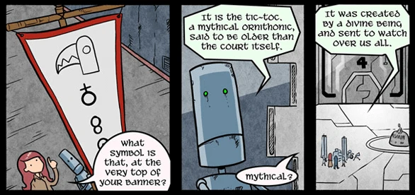 Annie points to the top of a banner a robot is holding, asking: What symbol is that, at the very top of your banner? The robot replies: It is the Tic-Toc. A mythical ornithonic, said to be older than the court itself. Annie asks: Mythical? The robot says: It was created by a divine being and sent to watch over us all.