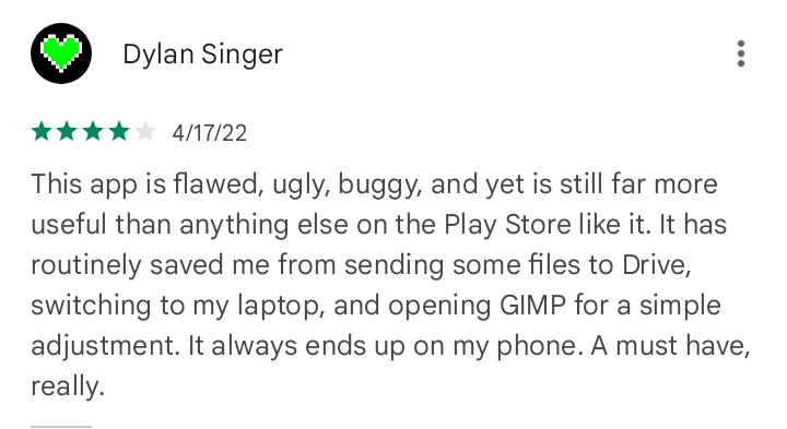 Dylan Singer. 4/17/22. This app is flawed, ugly, buggy, and yet is still far more useful than anything else on the Play Store like it. It has routinely saved me from sending some files to Drive, switching to my laptop, and opening GIMP for a simple adjustment. It always ends up on my phone. A must have, really.