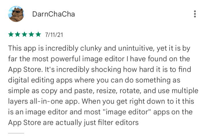 DarnChaCha. 7/11/21. This app is incredibly clunky and unintuitive, yet it is by far the most powerful image editor I have found on the App Store. It's incredibly shocking how hard it is to find digital editing apps where you can do something as simple as copy and paste, resize, rotate, and use multiple layers all-in-one app. When you get right down to it this is an image editor and most 'image editor' apps on the App Store are actually just filter editors