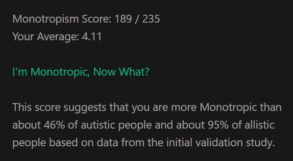 Monotropism Score: 189 / 235. Your Average: 4.11. I'm Monotropic, Now What? This score suggests that you are more Monotropic than about 46% of autistic people and about 95% of allistic people based on data from the initial validation study.